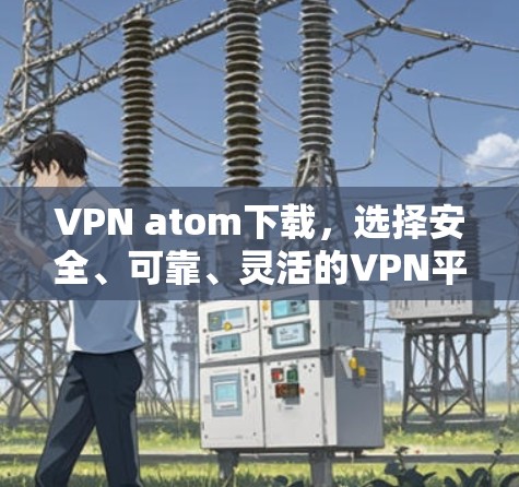 VPN atom下载,选择安全、可靠、灵活的VPN平台,开启远程办公的新篇章 VPN atom下载,选择安全、可靠、灵活的VPN平台,开启远程办公的新篇章