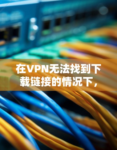 在VPN无法找到下载链接的情况下,通常需要采取以下步骤进行排查和解决问题 在VPN无法找到下载链接的情况下,通常需要采取以下步骤进行排查和解决问题