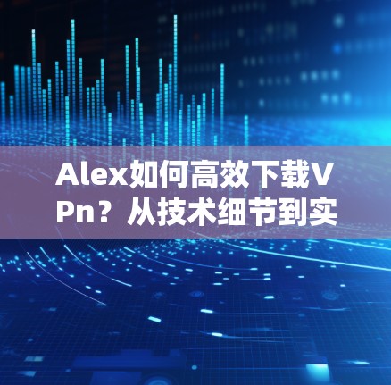Alex如何高效下载VPn?从技术细节到实际应用的高效解决方案 Alex如何高效下载VPn?从技术细节到实际应用的高效解决方案